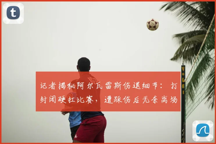 记者揭秘阿尔瓦雷斯伤退细节：打封闭硬扛比赛，遭踩伤后无奈离场