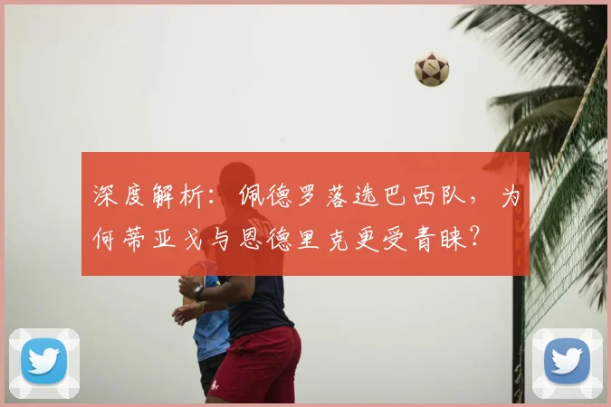 深度解析：佩德罗落选巴西队，为何蒂亚戈与恩德里克更受青睐？