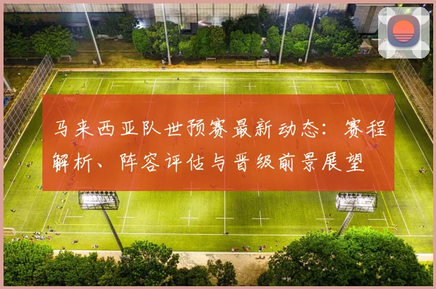 马来西亚队世预赛最新动态:赛程解析、阵容评估与晋级前景展望