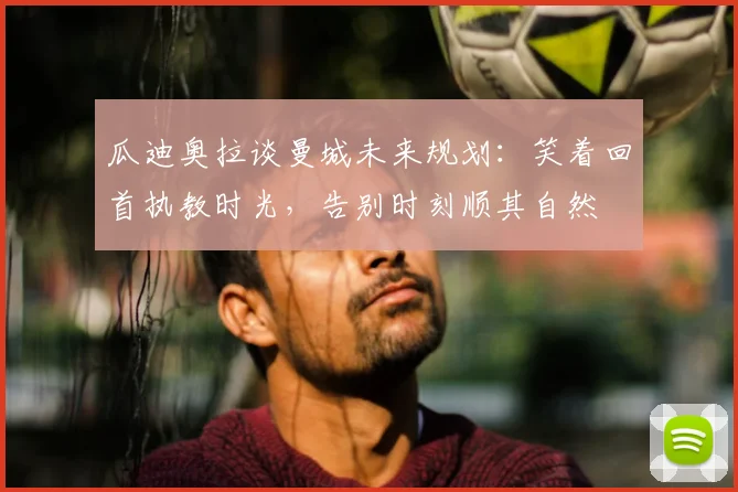 瓜迪奥拉谈曼城未来规划:笑着回首执教时光,告别时刻顺其自然
