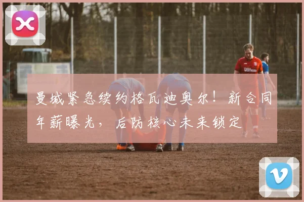 曼城紧急续约格瓦迪奥尔!新合同年薪曝光,后防核心未来锁定
